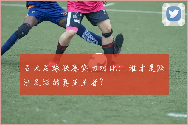 五大足球联赛实力对比：谁才是欧洲足坛的真正王者？