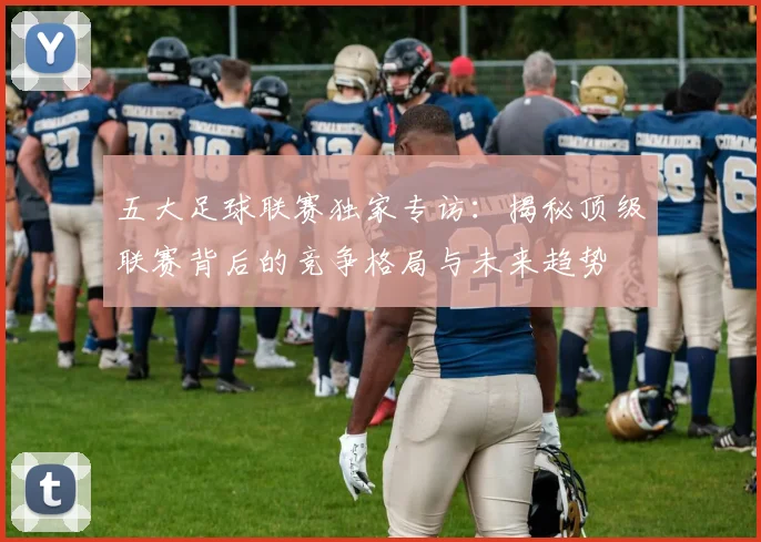 五大足球联赛独家专访：揭秘顶级联赛背后的竞争格局与未来趋势