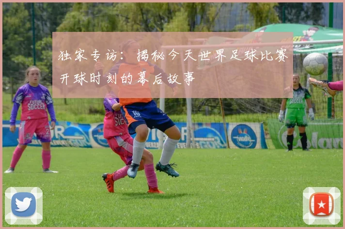 独家专访:揭秘今天世界足球比赛开球时刻的幕后故事