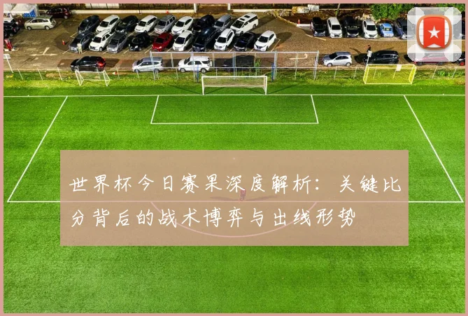 世界杯今日赛果深度解析：关键比分背后的战术博弈与出线形势