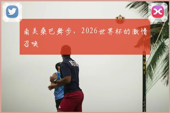 南美桑巴舞步，2026世界杯的激情召唤