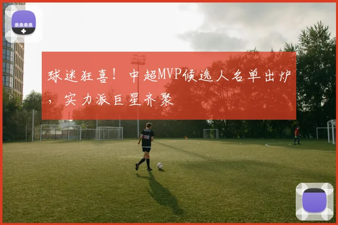 球迷狂喜！中超MVP候选人名单出炉，实力派巨星齐聚