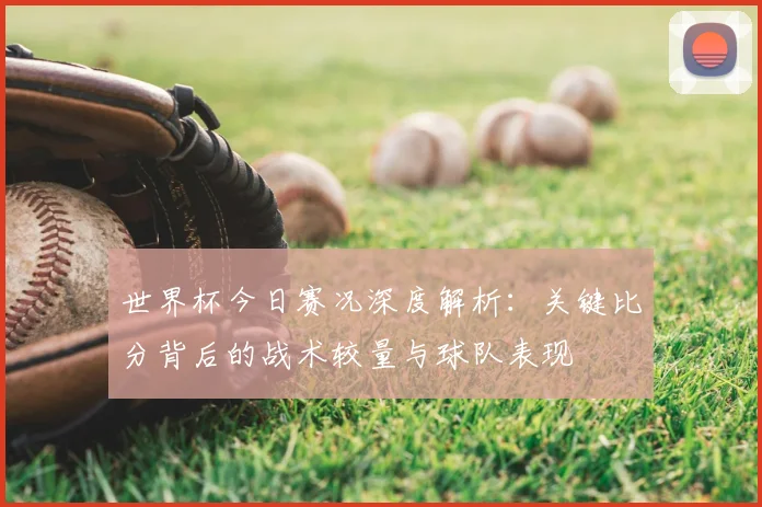 世界杯今日赛况深度解析：关键比分背后的战术较量与球队表现