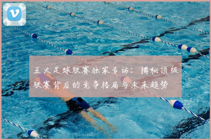 五大足球联赛独家专访：揭秘顶级联赛背后的竞争格局与未来趋势