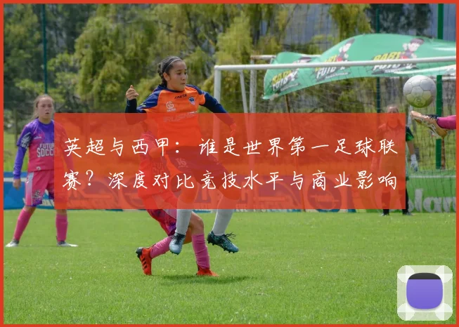 英超与西甲：谁是世界第一足球联赛？深度对比竞技水平与商业影响力