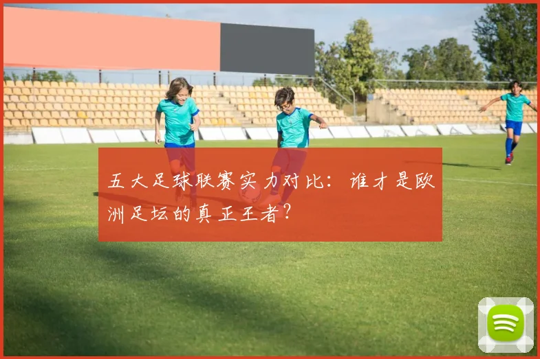 五大足球联赛实力对比：谁才是欧洲足坛的真正王者？