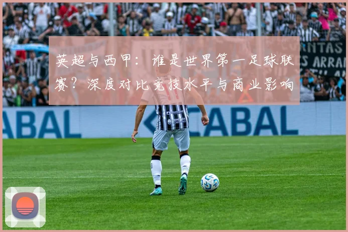 英超与西甲：谁是世界第一足球联赛？深度对比竞技水平与商业影响力