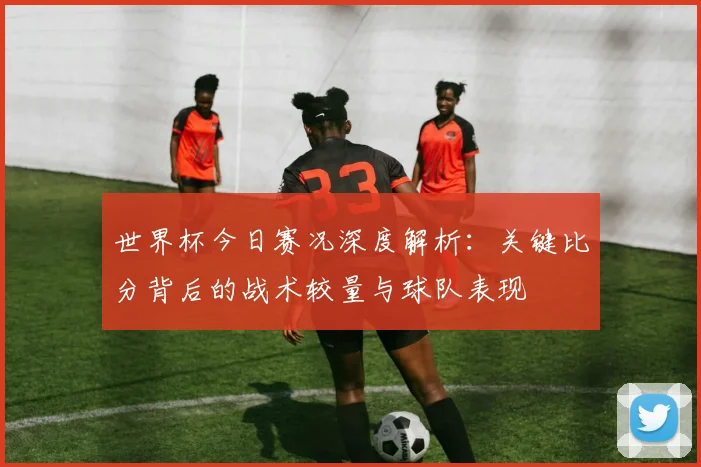 世界杯今日赛况深度解析：关键比分背后的战术较量与球队表现
